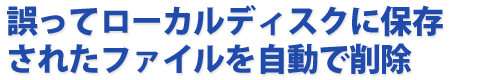 誤ってローカルディスクに保存されたファイルを自動で削除